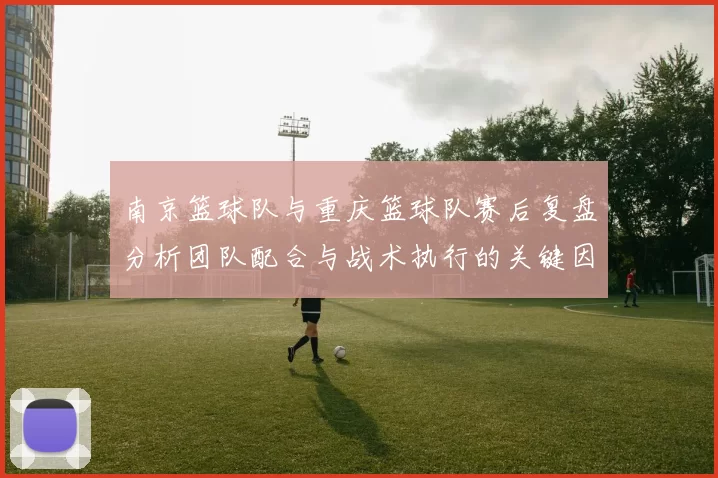 南京篮球队与重庆篮球队赛后复盘分析团队配合与战术执行的关键因素