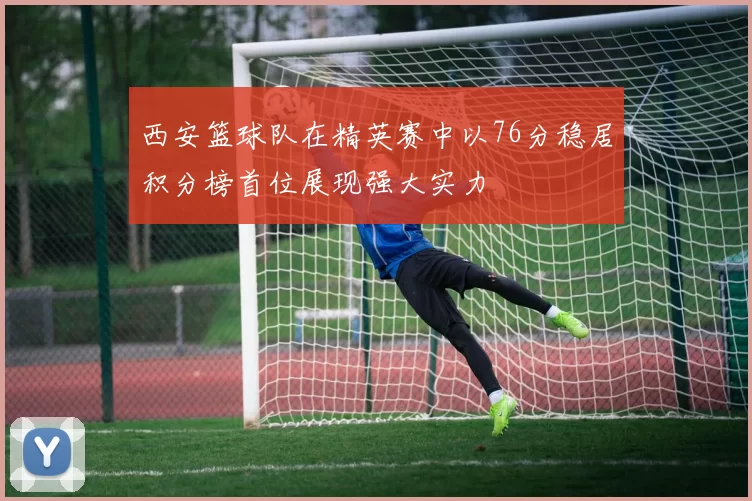 西安篮球队在精英赛中以76分稳居积分榜首位展现强大实力