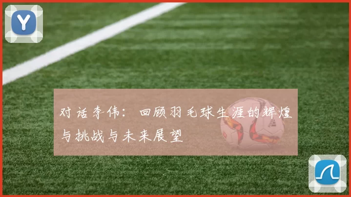 对话李伟：回顾羽毛球生涯的辉煌与挑战与未来展望