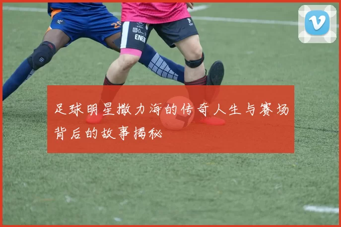 足球明星撒力海的传奇人生与赛场背后的故事揭秘