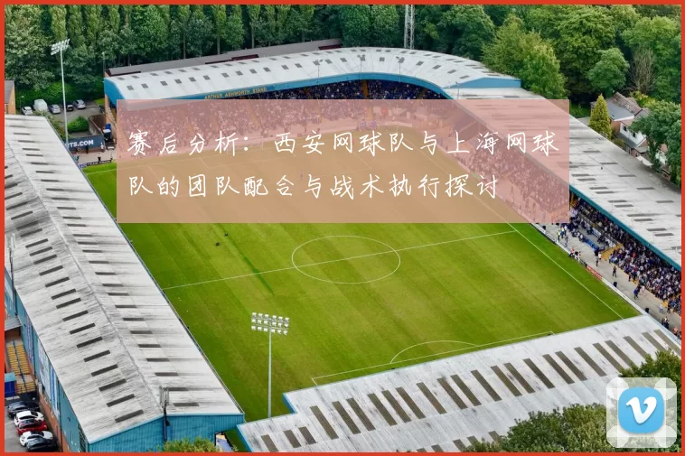 赛后分析：西安网球队与上海网球队的团队配合与战术执行探讨