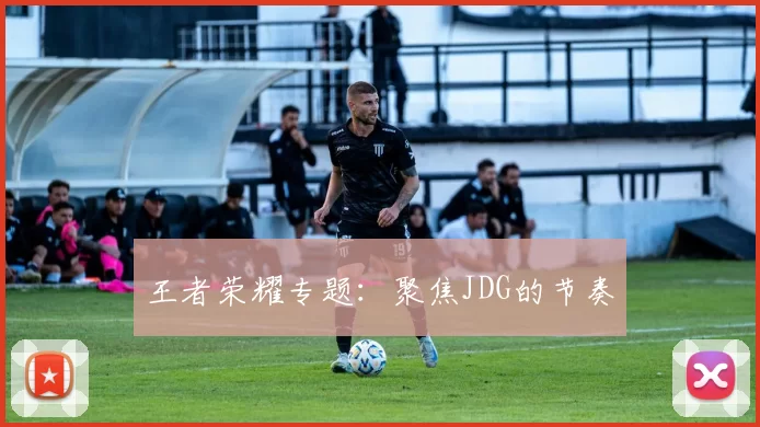 王者荣耀专题：聚焦JDG的节奏