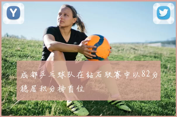 成都乒乓球队在钻石联赛中以82分稳居积分榜首位