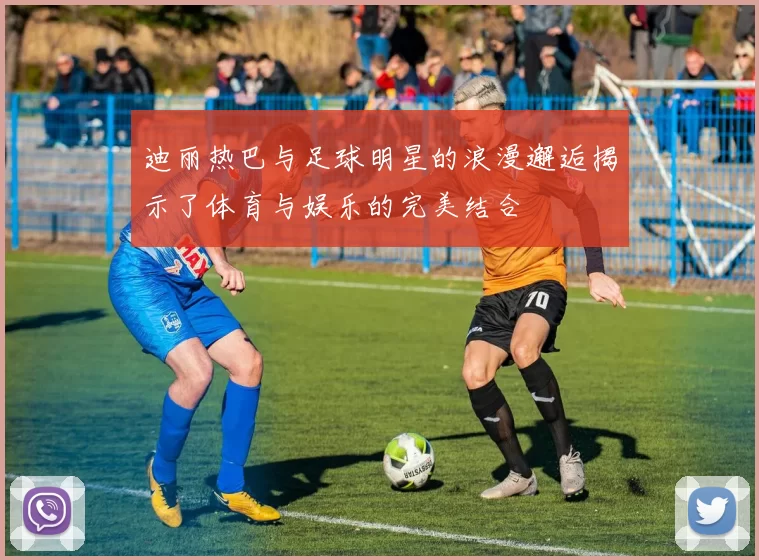 迪丽热巴与足球明星的浪漫邂逅揭示了体育与娱乐的完美结合